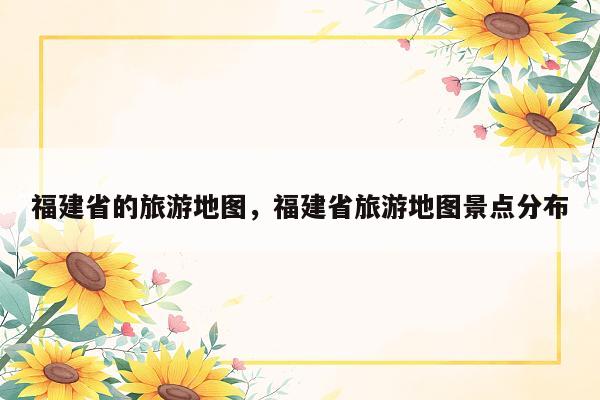 福建省的旅游地图，福建省旅游地图景点分布