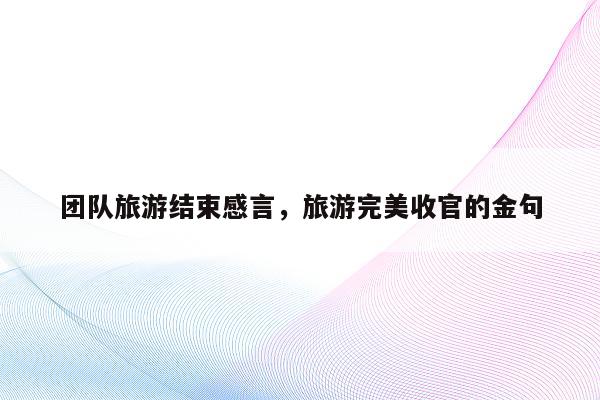 团队旅游结束感言，旅游完美收官的金句