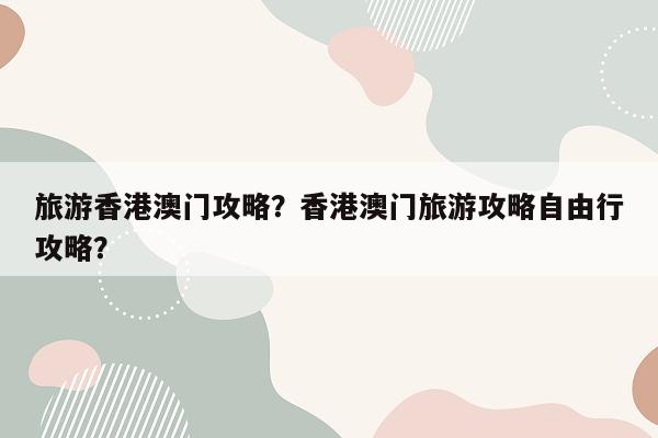 旅游香港澳门攻略？香港澳门旅游攻略自由行攻略？