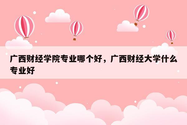 广西财经学院专业哪个好，广西财经大学什么专业好