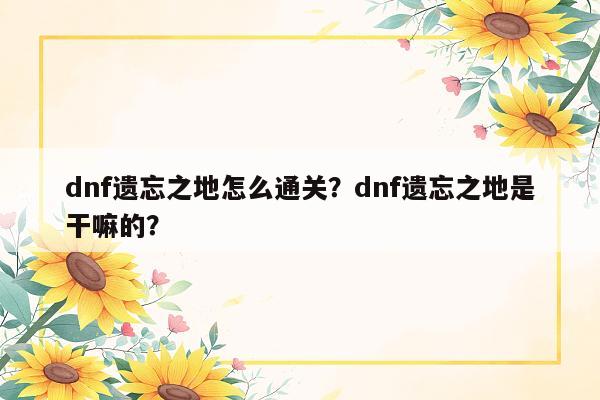 dnf遗忘之地怎么通关？dnf遗忘之地是干嘛的？