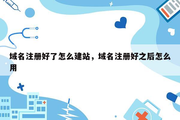 域名注册好了怎么建站，域名注册好之后怎么用