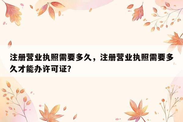 注册营业执照需要多久，注册营业执照需要多久才能办许可证？