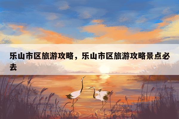 乐山市区旅游攻略，乐山市区旅游攻略景点必去