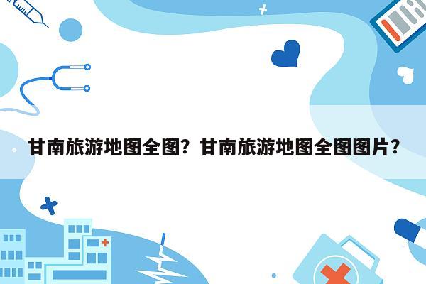 甘南旅游地图全图？甘南旅游地图全图图片？