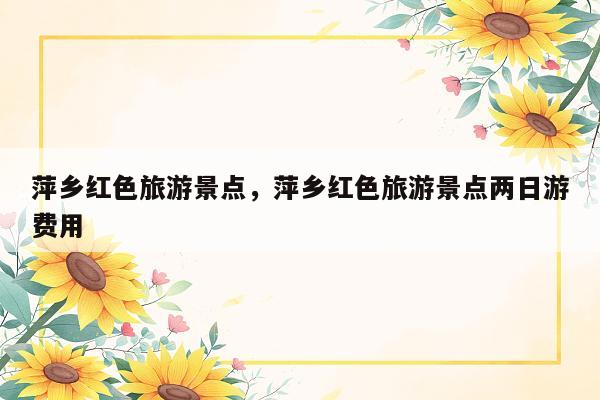 萍乡红色旅游景点，萍乡红色旅游景点两日游费用