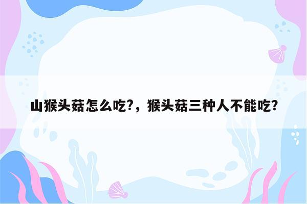 山猴头菇怎么吃?，猴头菇三种人不能吃？