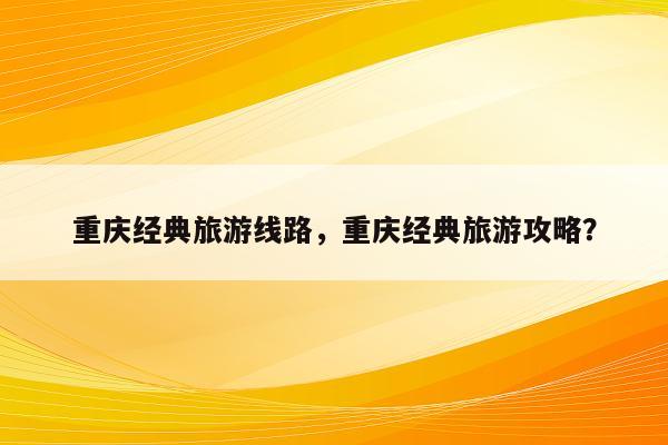 重庆经典旅游线路，重庆经典旅游攻略？