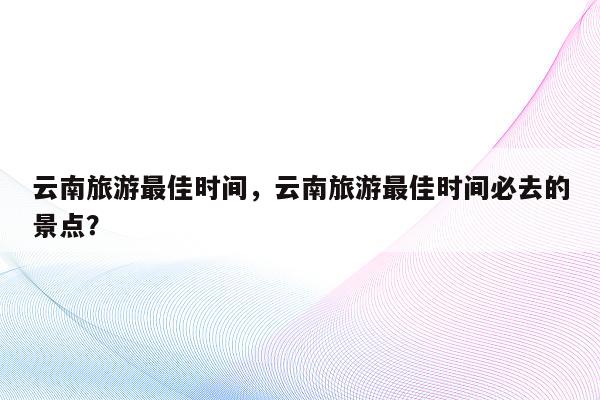 云南旅游最佳时间，云南旅游最佳时间必去的景点？