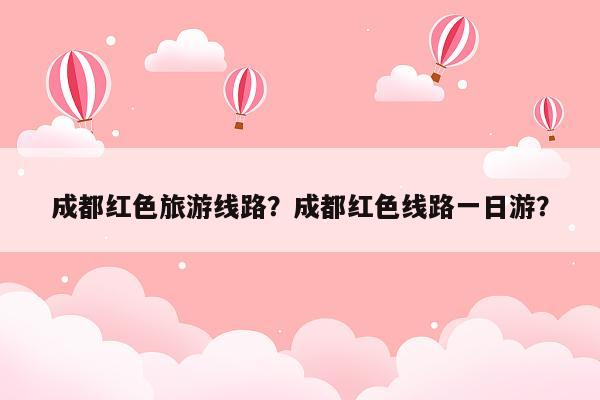 成都红色旅游线路？成都红色线路一日游？