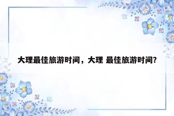 大理最佳旅游时间，大理 最佳旅游时间？