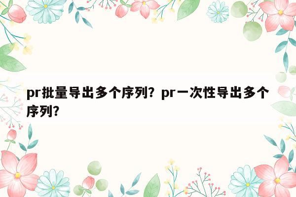 pr批量导出多个序列？pr一次性导出多个序列？