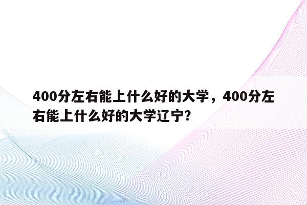 400分左右能上什么好的大学，400分左右能上什么好的大学辽宁？