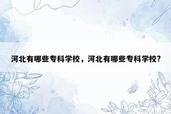 河北有哪些专科学校，河北有哪些专科学校?