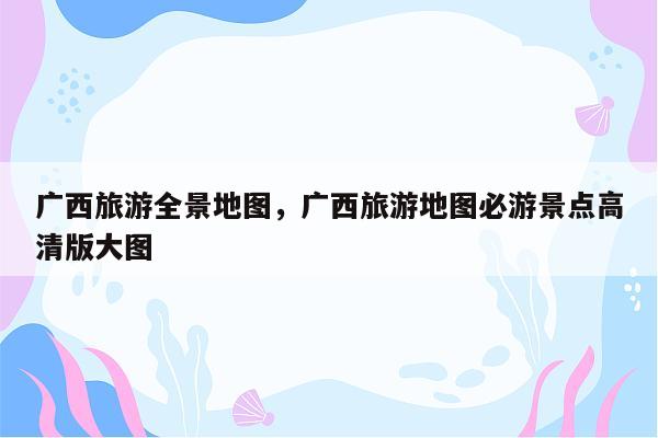 广西旅游全景地图，广西旅游地图必游景点高清版大图