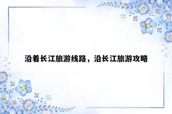 沿着长江旅游线路，沿长江旅游攻略