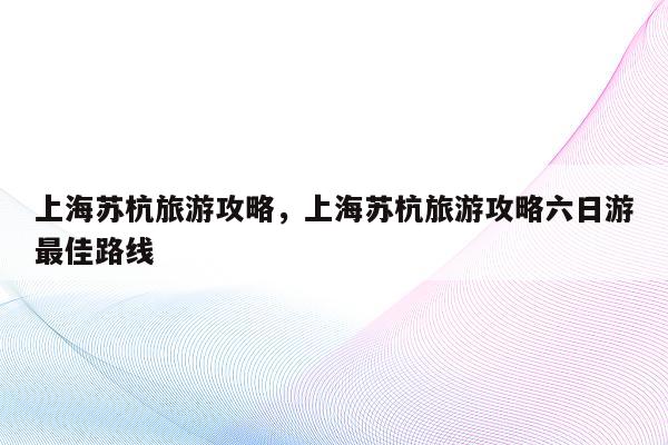 上海苏杭旅游攻略，上海苏杭旅游攻略六日游最佳路线