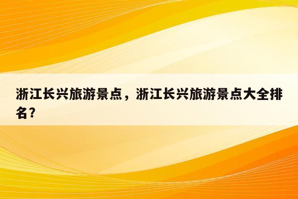 浙江长兴旅游景点，浙江长兴旅游景点大全排名？