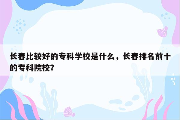 长春比较好的专科学校是什么，长春排名前十的专科院校？