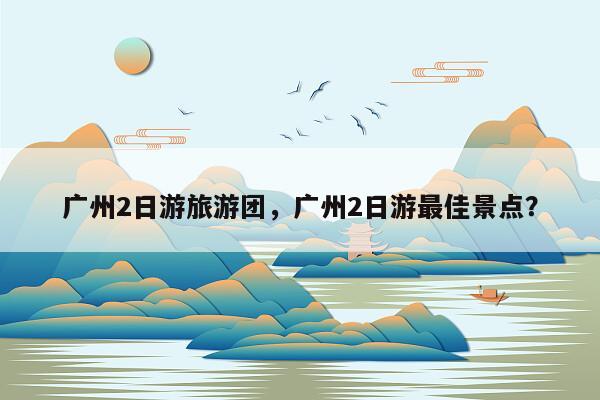 广州2日游旅游团，广州2日游最佳景点？