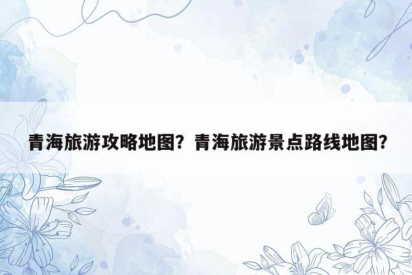 青海旅游攻略地图？青海旅游景点路线地图？