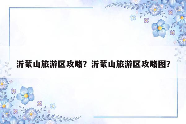 沂蒙山旅游区攻略？沂蒙山旅游区攻略图？