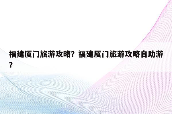 福建厦门旅游攻略？福建厦门旅游攻略自助游？