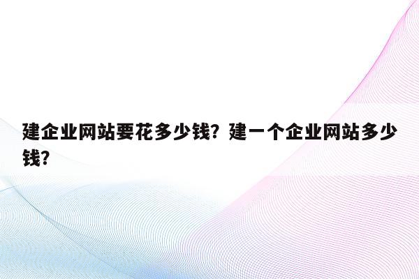 建企业网站要花多少钱?建一个企业网站多少钱?