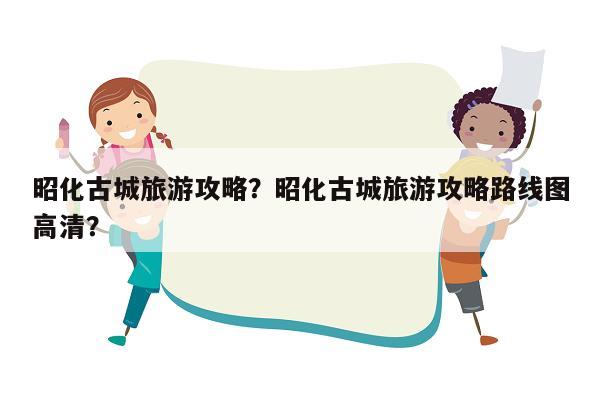 昭化古城旅游攻略？昭化古城旅游攻略路线图高清？