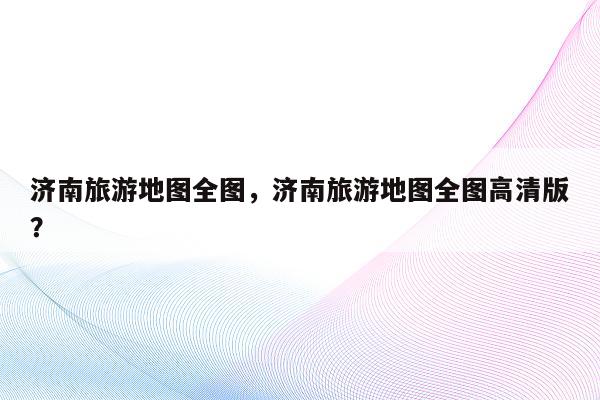 济南旅游地图全图，济南旅游地图全图高清版？
