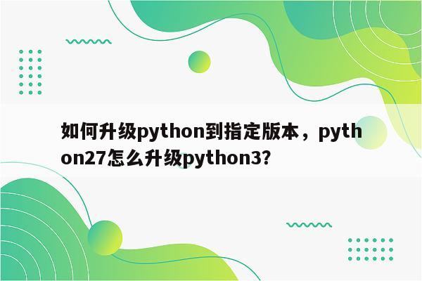 如何升级python到指定版本,python27怎么升级python3?