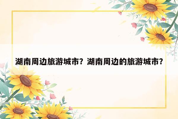 湖南周边旅游城市？湖南周边的旅游城市？