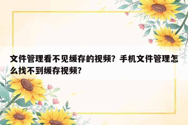 文件管理看不见缓存的视频？手机文件管理怎么找不到缓存视频？