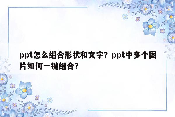 ppt怎么组合形状和文字？ppt中多个图片如何一键组合？
