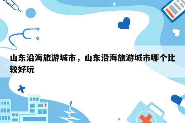 山东沿海旅游城市，山东沿海旅游城市哪个比较好玩