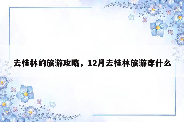 去桂林的旅游攻略,12月去桂林旅游穿什么