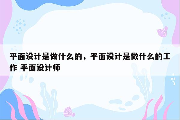 平面设计是做什么的，平面设计是做什么的工作 平面设计师