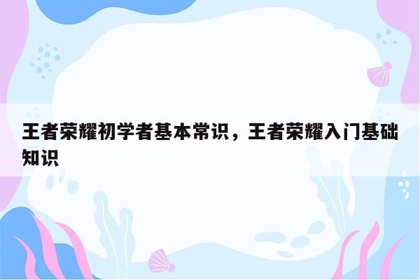 王者荣耀初学者基本常识，王者荣耀入门基础知识