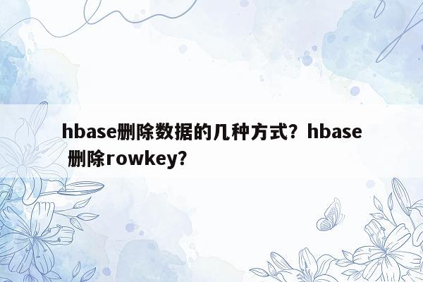 hbase删除数据的几种方式？hbase 删除rowkey？