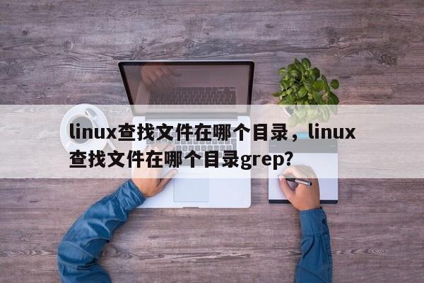 linux查找文件在哪个目录，linux查找文件在哪个目录grep？
