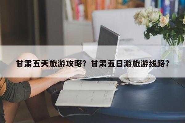 甘肃五天旅游攻略？甘肃五日游旅游线路？