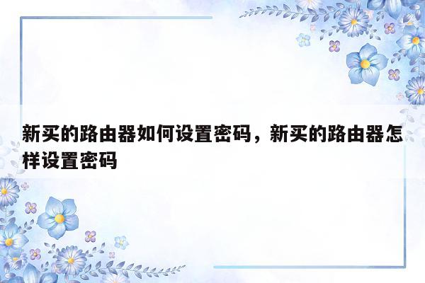 新买的路由器如何设置密码，新买的路由器怎样设置密码