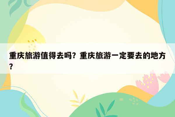 重庆旅游值得去吗？重庆旅游一定要去的地方？