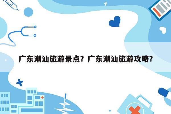 广东潮汕旅游景点？广东潮汕旅游攻略？