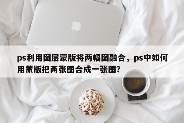 ps利用图层蒙版将两幅图融合，ps中如何用蒙版把两张图合成一张图？