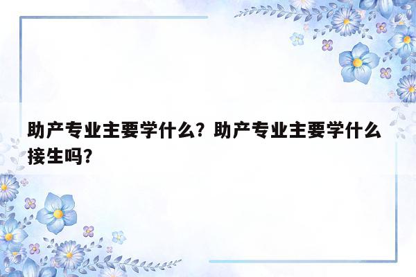 助产专业主要学什么？助产专业主要学什么 接生吗？