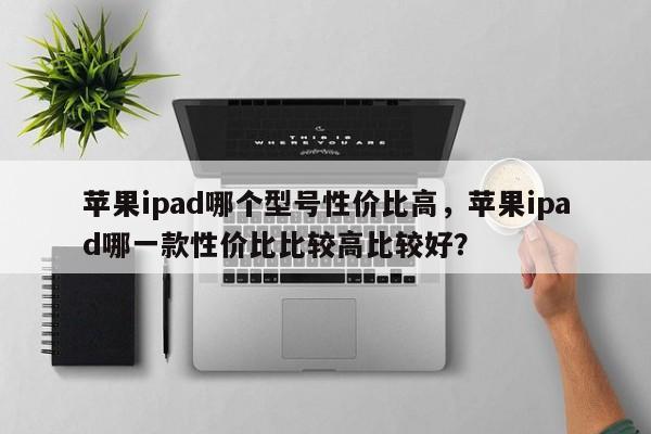 苹果ipad哪个型号性价比高，苹果ipad哪一款性价比比较高比较好？