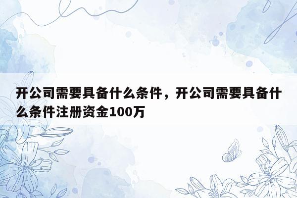 开公司需要具备什么条件，开公司需要具备什么条件注册资金100万