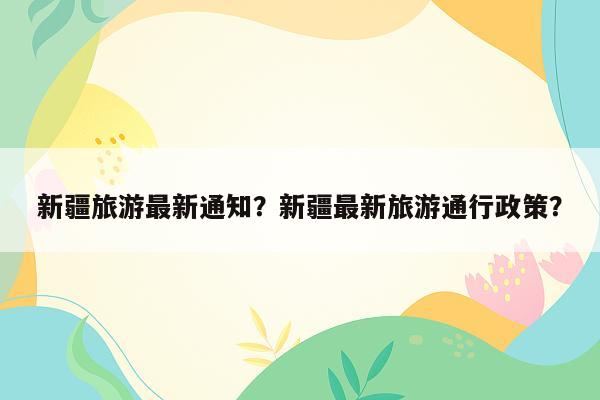 新疆旅游最新通知？新疆最新旅游通行政策？