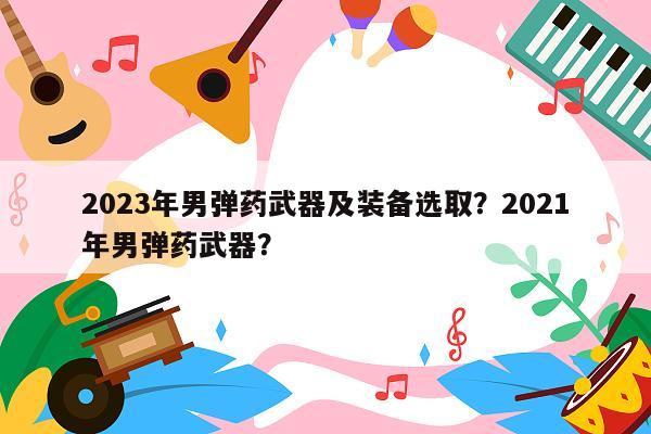 2023年男弹药武器及装备选取？2021年男弹药武器？